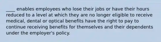 ____ enables employees who lose their jobs or have their hours reduced to a level at which they are no longer eligible to receive medical, dental or optical benefits have the right to pay to continue receiving benefits for themselves and their dependents under the employer's policy.