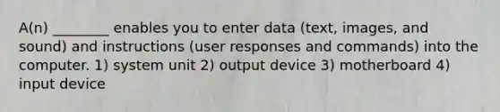 A(n) ________ enables you to enter data (text, images, and sound) and instructions (user responses and commands) into the computer. 1) system unit 2) output device 3) motherboard 4) input device