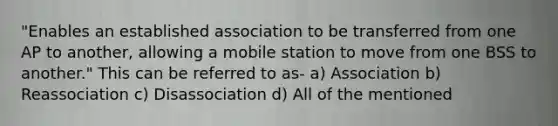 "Enables an established association to be transferred from one AP to another, allowing a mobile station to move from one BSS to another." This can be referred to as- a) Association b) Reassociation c) Disassociation d) All of the mentioned