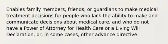 Enables family members, friends, or guardians to make medical treatment decisions for people who lack the ability to make and communicate decisions about medical care, and who do not have a Power of Attorney for Health Care or a Living Will Declaration, or, in some cases, other advance directive.