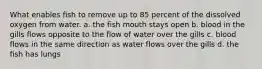 What enables fish to remove up to 85 percent of the dissolved oxygen from water. a. the fish mouth stays open b. blood in the gills flows opposite to the flow of water over the gills c. blood flows in the same direction as water flows over the gills d. the fish has lungs