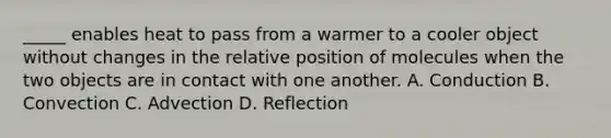 _____ enables heat to pass from a warmer to a cooler object without changes in the relative position of molecules when the two objects are in contact with one another. A. Conduction B. Convection C. Advection D. Reflection