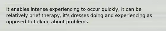 It enables intense experiencing to occur quickly, it can be relatively brief therapy, it's dresses doing and experiencing as opposed to talking about problems.