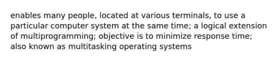 enables many people, located at various terminals, to use a particular computer system at the same time; a logical extension of multiprogramming; objective is to minimize response time; also known as multitasking operating systems