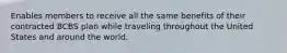 Enables members to receive all the same benefits of their contracted BCBS plan while traveling throughout the United States and around the world.