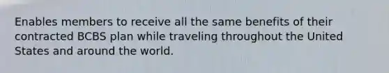 Enables members to receive all the same benefits of their contracted BCBS plan while traveling throughout the United States and around the world.