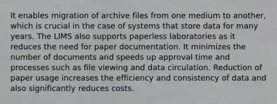 It enables migration of archive files from one medium to another, which is crucial in the case of systems that store data for many years. The LIMS also supports paperless laboratories as it reduces the need for paper documentation. It minimizes the number of documents and speeds up approval time and processes such as file viewing and data circulation. Reduction of paper usage increases the efficiency and consistency of data and also significantly reduces costs.