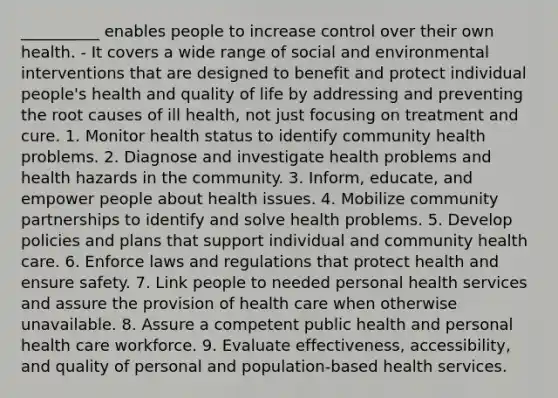 __________ enables people to increase control over their own health. - It covers a wide range of social and environmental interventions that are designed to benefit and protect individual people's health and quality of life by addressing and preventing the root causes of ill health, not just focusing on treatment and cure. 1. Monitor health status to identify community health problems. 2. Diagnose and investigate health problems and health hazards in the community. 3. Inform, educate, and empower people about health issues. 4. Mobilize community partnerships to identify and solve health problems. 5. Develop policies and plans that support individual and community health care. 6. Enforce laws and regulations that protect health and ensure safety. 7. Link people to needed personal health services and assure the provision of health care when otherwise unavailable. 8. Assure a competent public health and personal health care workforce. 9. Evaluate effectiveness, accessibility, and quality of personal and population-based health services.