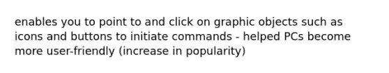 enables you to point to and click on graphic objects such as icons and buttons to initiate commands - helped PCs become more user-friendly (increase in popularity)