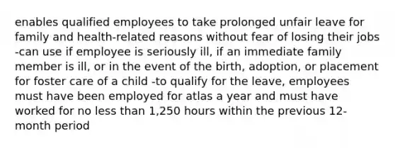 enables qualified employees to take prolonged unfair leave for family and health-related reasons without fear of losing their jobs -can use if employee is seriously ill, if an immediate family member is ill, or in the event of the birth, adoption, or placement for foster care of a child -to qualify for the leave, employees must have been employed for atlas a year and must have worked for no less than 1,250 hours within the previous 12-month period