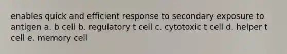 enables quick and efficient response to secondary exposure to antigen a. b cell b. regulatory t cell c. cytotoxic t cell d. helper t cell e. memory cell