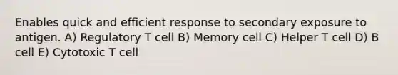 Enables quick and efficient response to secondary exposure to antigen. A) Regulatory T cell B) Memory cell C) Helper T cell D) B cell E) Cytotoxic T cell