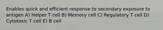 Enables quick and efficient response to secondary exposure to antigen A) Helper T cell B) Memory cell C) Regulatory T cell D) Cytotoxic T cell E) B cell