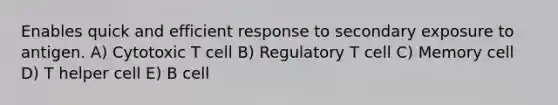 Enables quick and efficient response to secondary exposure to antigen. A) Cytotoxic T cell B) Regulatory T cell C) Memory cell D) T helper cell E) B cell