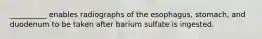 __________ enables radiographs of the esophagus, stomach, and duodenum to be taken after barium sulfate is ingested.