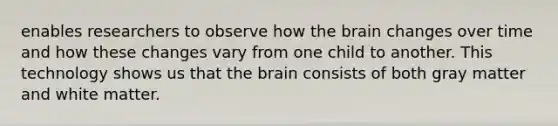 enables researchers to observe how the brain changes over time and how these changes vary from one child to another. This technology shows us that the brain consists of both gray matter and white matter.