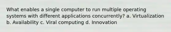 What enables a single computer to run multiple operating systems with different applications concurrently? a. Virtualization b. Availability c. Viral computing d. Innovation