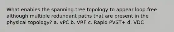 What enables the spanning-tree topology to appear loop-free although multiple redundant paths that are present in the physical topology? a. vPC b. VRF c. Rapid PVST+ d. VDC