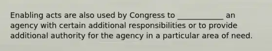 Enabling acts are also used by Congress to ____________ an agency with certain additional responsibilities or to provide additional authority for the agency in a particular area of need.