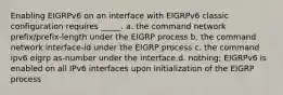 Enabling EIGRPv6 on an interface with EIGRPv6 classic configuration requires _____. a. the command network prefix/prefix-length under the EIGRP process b. the command network interface-id under the EIGRP process c. the command ipv6 eigrp as-number under the interface d. nothing; EIGRPv6 is enabled on all IPv6 interfaces upon initialization of the EIGRP process