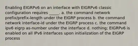 Enabling EIGRPv6 on an interface with EIGRPv6 classic configuration requires _____. a. the command network prefix/prefix-length under the EIGRP process b. the command network interface-id under the EIGRP process c. the command ipv6 eigrp as-number under the interface d. nothing; EIGRPv6 is enabled on all IPv6 interfaces upon initialization of the EIGRP process