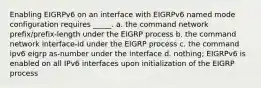 Enabling EIGRPv6 on an interface with EIGRPv6 named mode configuration requires _____. a. the command network prefix/prefix-length under the EIGRP process b. the command network interface-id under the EIGRP process c. the command ipv6 eigrp as-number under the interface d. nothing; EIGRPv6 is enabled on all IPv6 interfaces upon initialization of the EIGRP process