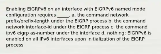 Enabling EIGRPv6 on an interface with EIGRPv6 named mode configuration requires _____. a. the command network prefix/prefix-length under the EIGRP process b. the command network interface-id under the EIGRP process c. the command ipv6 eigrp as-number under the interface d. nothing; EIGRPv6 is enabled on all IPv6 interfaces upon initialization of the EIGRP process