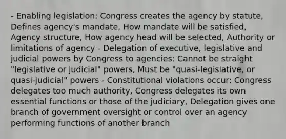 - Enabling legislation: Congress creates the agency by statute, Defines agency's mandate, How mandate will be satisfied, Agency structure, How agency head will be selected, Authority or limitations of agency - Delegation of executive, legislative and judicial powers by Congress to agencies: Cannot be straight "legislative or judicial" powers, Must be "quasi-legislative, or quasi-judicial" powers - Constitutional violations occur: Congress delegates too much authority, Congress delegates its own essential functions or those of the judiciary, Delegation gives one branch of government oversight or control over an agency performing functions of another branch