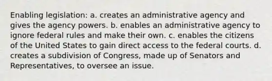 Enabling legislation: a. creates an administrative agency and gives the agency powers. b. enables an administrative agency to ignore federal rules and make their own. c. enables the citizens of the United States to gain direct access to the federal courts. d. creates a subdivision of Congress, made up of Senators and Representatives, to oversee an issue.