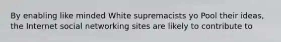 By enabling like minded White supremacists yo Pool their ideas, the Internet social networking sites are likely to contribute to