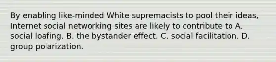 By enabling like-minded White supremacists to pool their ideas, Internet social networking sites are likely to contribute to A. social loafing. B. the bystander effect. C. social facilitation. D. group polarization.