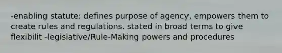 -enabling statute: defines purpose of agency, empowers them to create rules and regulations. stated in broad terms to give flexibilit -legislative/Rule-Making powers and procedures