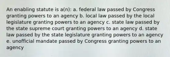 An enabling statute is a(n): a. federal law passed by Congress granting powers to an agency b. local law passed by the local legislature granting powers to an agency c. state law passed by the state supreme court granting powers to an agency d. state law passed by the state legislature granting powers to an agency e. unofficial mandate passed by Congress granting powers to an agency