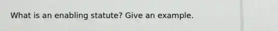 What is an enabling statute? Give an example.