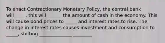 To enact Contractionary Monetary Policy, the central bank will_____, this will ______ the amount of cash in the economy. This will cause bond prices to _____ and interest rates to rise. The change in interest rates causes investment and consumption to _____, shifting ______________ ________