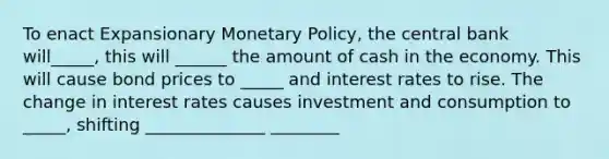 To enact Expansionary Monetary Policy, the central bank will_____, this will ______ the amount of cash in the economy. This will cause bond prices to _____ and interest rates to rise. The change in interest rates causes investment and consumption to _____, shifting ______________ ________