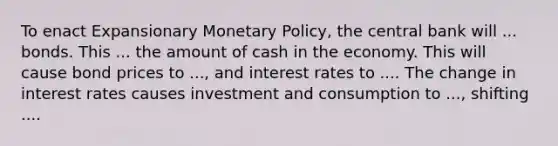 To enact Expansionary Monetary Policy, the central bank will ... bonds. This ... the amount of cash in the economy. This will cause bond prices to ..., and interest rates to .... The change in interest rates causes investment and consumption to ..., shifting ....