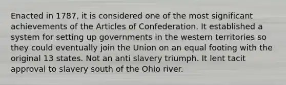 Enacted in 1787, it is considered one of the most significant achievements of the Articles of Confederation. It established a system for setting up governments in the western territories so they could eventually join the Union on an equal footing with the original 13 states. Not an anti slavery triumph. It lent tacit approval to slavery south of the Ohio river.