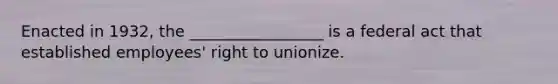 Enacted in 1932, the _________________ is a federal act that established employees' right to unionize.