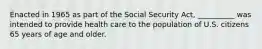 Enacted in 1965 as part of the Social Security Act, __________ was intended to provide health care to the population of U.S. citizens 65 years of age and older.