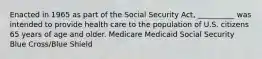 Enacted in 1965 as part of the Social Security Act, __________ was intended to provide health care to the population of U.S. citizens 65 years of age and older. Medicare Medicaid Social Security Blue Cross/Blue Shield