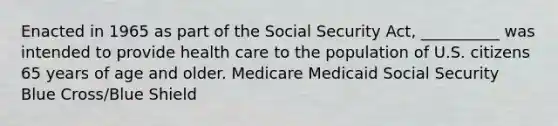 Enacted in 1965 as part of the Social Security Act, __________ was intended to provide health care to the population of U.S. citizens 65 years of age and older. Medicare Medicaid Social Security Blue Cross/Blue Shield