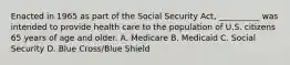 Enacted in 1965 as part of the Social Security Act, __________ was intended to provide health care to the population of U.S. citizens 65 years of age and older. A. Medicare B. Medicaid C. Social Security D. Blue Cross/Blue Shield