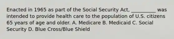 Enacted in 1965 as part of the Social Security Act, __________ was intended to provide health care to the population of U.S. citizens 65 years of age and older. A. Medicare B. Medicaid C. Social Security D. Blue Cross/Blue Shield