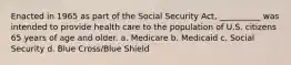 Enacted in 1965 as part of the Social Security Act, __________ was intended to provide health care to the population of U.S. citizens 65 years of age and older. a. Medicare b. Medicaid c. Social Security d. Blue Cross/Blue Shield