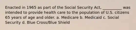 Enacted in 1965 as part of the Social Security Act, __________ was intended to provide health care to the population of U.S. citizens 65 years of age and older. a. Medicare b. Medicaid c. Social Security d. Blue Cross/Blue Shield