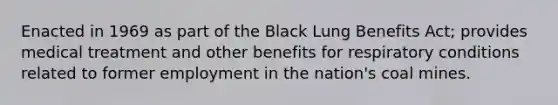 Enacted in 1969 as part of the Black Lung Benefits Act; provides medical treatment and other benefits for respiratory conditions related to former employment in the nation's coal mines.