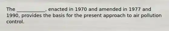 The ____________, enacted in 1970 and amended in 1977 and 1990, provides the basis for the present approach to air pollution control.