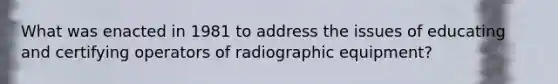 What was enacted in 1981 to address the issues of educating and certifying operators of radiographic equipment?