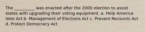 The __________ was enacted after the 2000 election to assist states with upgrading their voting equipment. a. Help America Vote Act b. Management of Elections Act c. Prevent Recounts Act d. Protect Democracy Act